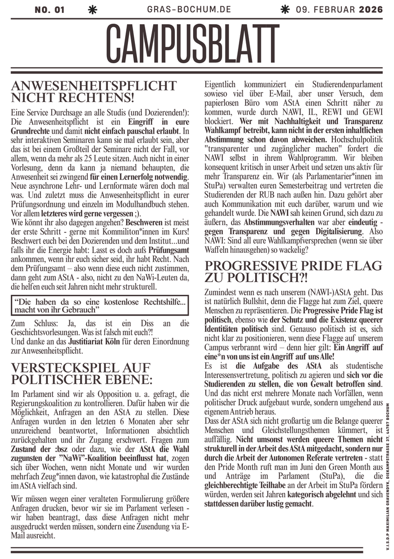 Progressive Pride Flag zu politisch?!  Zumindest wenn es nach unserem (NAWI-)AStA geht. Das ist natürlich Bullshit, denn die Flagge hat zum Ziel, queere Menschen zu repräsentieren. Die Progressive Pride Flag ist politisch, ebenso wie der Schutz und die Existenz queerer Identitäten politisch sind. Genauso politisch ist es, sich nicht klar zu positionieren, wenn diese Flagge auf unserem Campus verbrannt wird – denn hier gilt: Ein Angriff auf eine*n von uns ist ein Angriff auf uns Alle!  Es ist die Aufgabe des AStA als studentische Interessensvertretung politisch zu agieren und sich vor die Studierenden zu stellen, die von Gewalt betroffen sind. Und das nicht erst mehrere Monate nach  Vorfällen, wenn politischer Druck aufgebaut wurde, sondern umgehend aus eigenem Antrieb heraus.  Dass der AStA sich nicht großartig um die Belange queerer Menschen und Gleichstellungsthemen kümmert, ist auffällig. Nicht umsonst werden queere Themen nicht strukturell in der Arbeit des AStA mitgedacht, sondern nur durch die Arbeit der Autonomen Referate vertreten - statt den Pride Month ruft man im Juni den Green Month aus und Anträge im Parlament (StuPa), die die gleichberechtigte Teilhabe an der Arbeit im StuPa fördern würden, werden seit Jahren kategorisch abgelehnt und sich stattdessen darüber lustig gemacht.   Versteckspiel auf politischer Ebene: Im Parlament sind wir als Opposition u. a. gefragt, die Regierungskoalition zu kontrollieren. Dafür haben wir die Möglichkeit Anfragen an den AStA zu stellen. Diese Anfragen wurden in den letzten 6 Monaten aber sehr unzureichend beantwortet, Informationen absichtlich zurückgehalten und ihr Zugang erschwert. Fragen zum Zustand der :bsz oder dazu, wie der AStA die Wahl zugunsten der ”NaWi”-Koalition beeinflusst hat, zogen sich über Wochen wenn nicht Monate, und  wir wurden mehrfach Zeug*innen davon, wie katastrophal die Zustände im AStA vielfach sind.  Wir müssen wegen einer veralteten Formulierung größere Anfragen drucken, bevor wir sie im Parlament verlesen -  wir haben beantragt, dass diese Anfragen nicht mehr ausgedruckt werden müssen, sondern eine Zusendung via E-Mail ausreiche. Eigentlich kommuniziert ein Studierendenparlament sowieso viel über E-Mail, aber unser Versuch dem papierlosen Büro vom AStA einen Schritt näher zu kommen, wurde durch NAWI, IL, REWI und GEWI blockiert. Wer mit Nachhaltigkeit und Transparenz Wahlkampf betreibt, kann nicht in der ersten inhaltlichen Abstimmung schon davon abweichen. Hochschulpolitik "transparenter und zugänglicher machen" fordert die NAWI selbst in ihrem Wahlprogramm. Wir bleiben konsequent kritisch in unser Arbeit und setzen uns aktiv für mehr Transparenz ein. Wir (als Parlamentarier*innen im StuPa) verwalten euren Semesterbeitrag und vertreten die Studierenden der RUB nach außen hin. Dazu gehört aber auch Kommunikation zu euch warum und wie gehandelt wurde. Die NAWI sah keinen Grund, sich dazu zu äußern, das Abstimmungsverhalten war aber eindeutig - gegen Transparenz und gegen Digitalisierung. Also NAWI: Sind all eure Wahlkampfversprechen (wenn sie über Waffeln hinausgingen) so wackelig?                Anwesenheitspflicht nicht rechtens!  Eine Service Durchsage an alle Studis (und Dozierenden!): Die Anwesenheitspflicht ist ein Eingriff in eure Grundrechte und damit nicht einfach pauschal erlaubt. In sehr interaktiven Seminaren kann sie mal erlaubt sein, aber das ist bei einem Großteil der Seminare nicht der Fall, vor allem wenn da mehr als 25 Leute sitzen. Auch nicht in einer Vorlesung, denn da kann ja niemand behaupten, die Anwesenheit wäre zwingend für einen Lernerfolg notwendig. Neue asynchrone Lehr- und Lernformate wären doch mal was. Und zuletzt muss die Anwesenheitspflicht in eurer Prüfungsordnung und einzeln im Modulhandbuch stehent. Vor allem letzteres wird gerne vergessen ;).  Wie könnt ihr also dagegen angehen? Beschweren ist meist der erste Schritt - gerne mit Kommilitonen im Kurs! Beschwert euch bei den Dozierenden und dem Institut...und falls ihr die Energie habt: Lasst es doch aufs Prüfungsamt ankommen, wenn ihr euch sicher seid, ihr habt Recht. Nach dem Prüfungsamt – also wenn diese euch nicht zustimmen, dann geht zum AStA - also, nicht zu den NaWi-Leuten da, die helfen euch seit Jahren nicht mehr strukturell, aber die haben da noch so eine kostenlose Rechtshilfe...macht von ihr Gebrauch. Zum Schluss: Ja, das ist ein Diss an die Geschichtsvorlesungen. Was ist falsch mit euch?! Und danke an das Justitiariat Köln für deren Einordnung zur Anwesenheitspflicht.